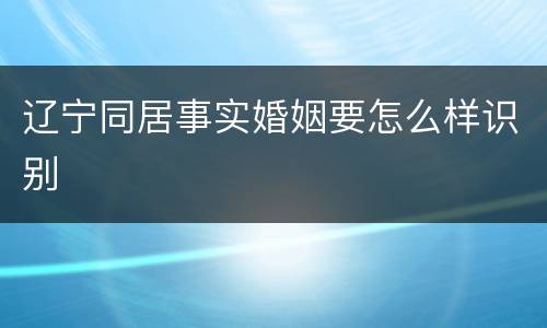 辽宁同居事实婚姻要怎么样识别