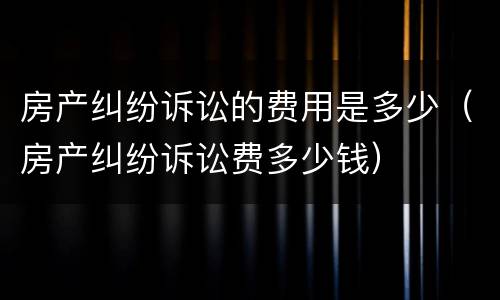 房产纠纷诉讼的费用是多少（房产纠纷诉讼费多少钱）