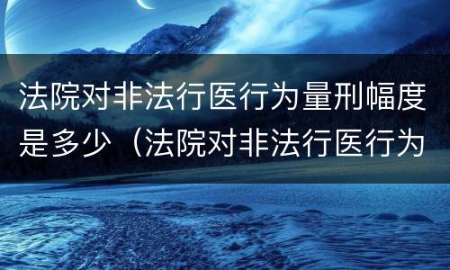 法院对非法行医行为量刑幅度是多少（法院对非法行医行为量刑幅度是多少呢）