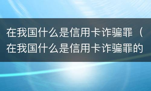 在我国什么是信用卡诈骗罪（在我国什么是信用卡诈骗罪的主体）
