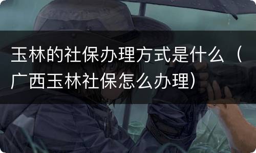 玉林的社保办理方式是什么（广西玉林社保怎么办理）