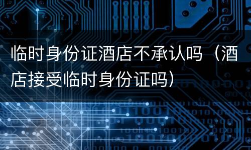 临时身份证酒店不承认吗（酒店接受临时身份证吗）