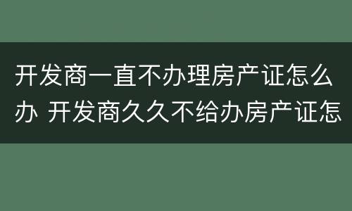 开发商一直不办理房产证怎么办 开发商久久不给办房产证怎么办