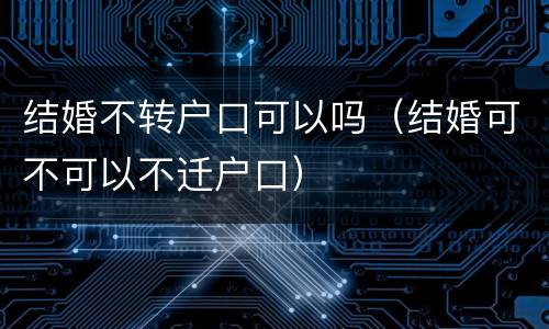 结婚不转户口可以吗（结婚可不可以不迁户口）