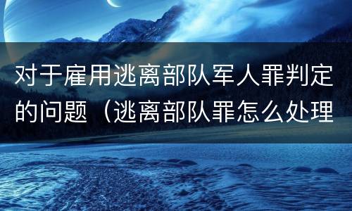 对于雇用逃离部队军人罪判定的问题（逃离部队罪怎么处理）
