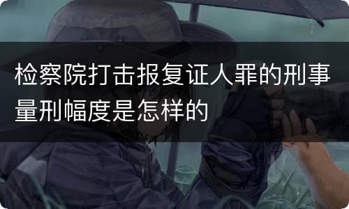 检察院打击报复证人罪的刑事量刑幅度是怎样的