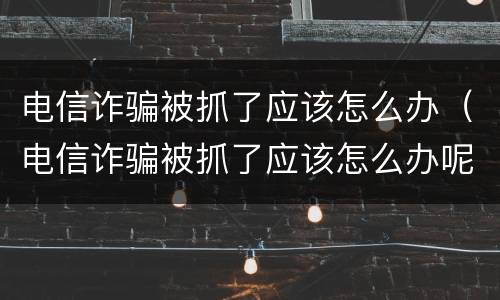 电信诈骗被抓了应该怎么办（电信诈骗被抓了应该怎么办呢）