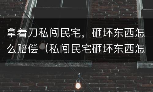 拿着刀私闯民宅，砸坏东西怎么赔偿（私闯民宅砸坏东西怎么处理）