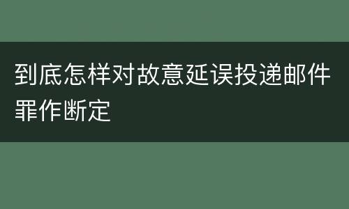 到底怎样对故意延误投递邮件罪作断定