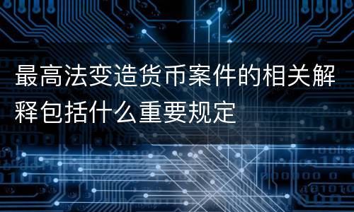 最高法变造货币案件的相关解释包括什么重要规定