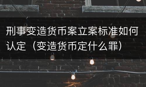 刑事变造货币案立案标准如何认定（变造货币定什么罪）