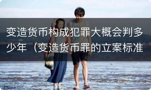 变造货币构成犯罪大概会判多少年（变造货币罪的立案标准）