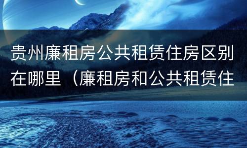 贵州廉租房公共租赁住房区别在哪里（廉租房和公共租赁住房有什么区别）
