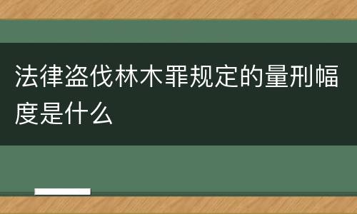 法律盗伐林木罪规定的量刑幅度是什么