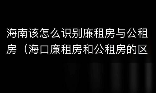 海南该怎么识别廉租房与公租房（海口廉租房和公租房的区别）