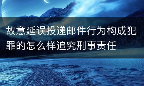 故意延误投递邮件行为构成犯罪的怎么样追究刑事责任