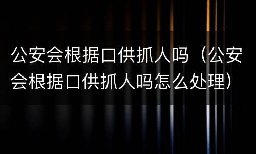 公安会根据口供抓人吗(公安会根据口供抓人吗怎么处理)