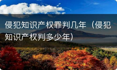 侵犯知识产权罪判几年（侵犯知识产权判多少年）