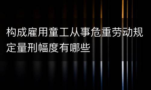 构成雇用童工从事危重劳动规定量刑幅度有哪些