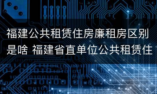 福建公共租赁住房廉租房区别是啥 福建省直单位公共租赁住房