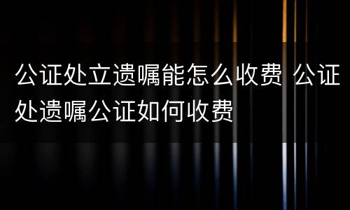 公证处立遗嘱能怎么收费 公证处遗嘱公证如何收费