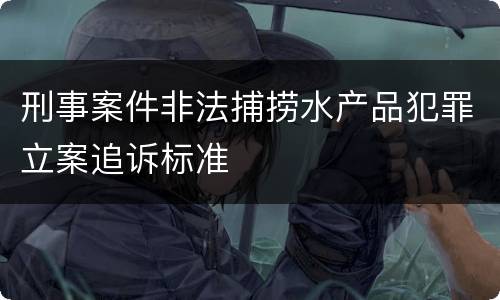 刑事案件非法捕捞水产品犯罪立案追诉标准