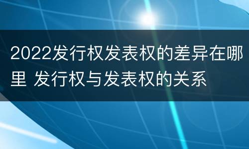 2022发行权发表权的差异在哪里 发行权与发表权的关系