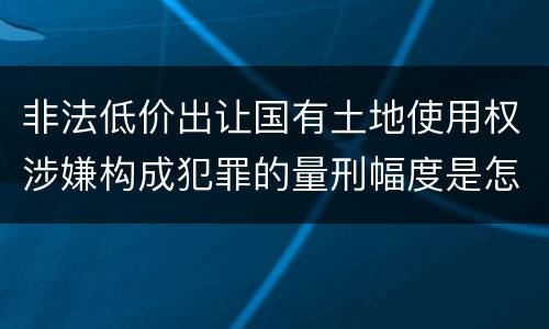 非法低价出让国有土地使用权涉嫌构成犯罪的量刑幅度是怎样的