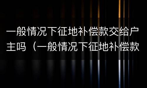 一般情况下征地补偿款交给户主吗（一般情况下征地补偿款交给户主吗合法吗）