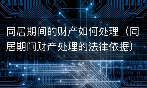 同居期间的财产如何处理(同居期间财产处理的法律依据)