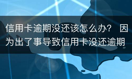 信用卡逾期没还该怎么办？ 因为出了事导致信用卡没还逾期严重怎么办