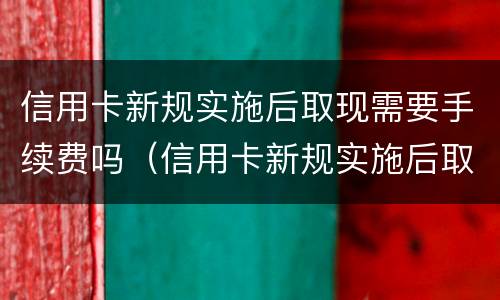 信用卡新规实施后取现需要手续费吗（信用卡新规实施后取现需要手续费吗）