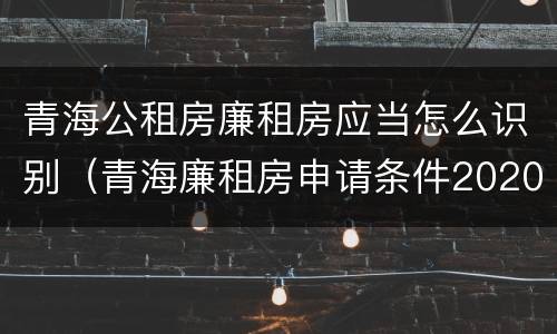 青海公租房廉租房应当怎么识别（青海廉租房申请条件2020）