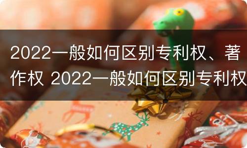 2022一般如何区别专利权、著作权 2022一般如何区别专利权,著作权和著作权
