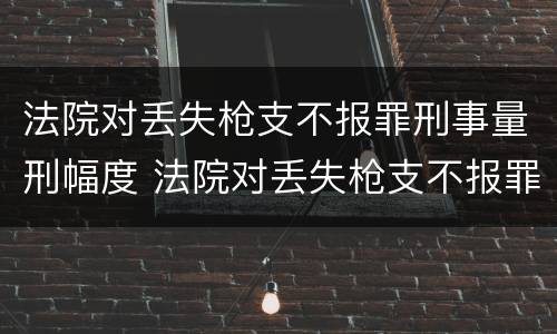 法院对丢失枪支不报罪刑事量刑幅度 法院对丢失枪支不报罪刑事量刑幅度的规定