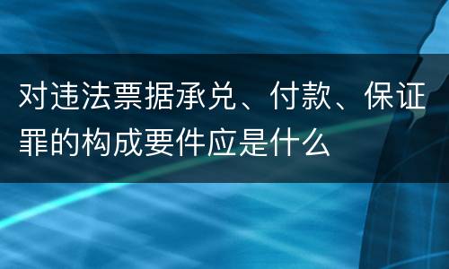 对违法票据承兑、付款、保证罪的构成要件应是什么