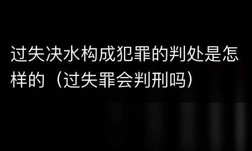 过失决水构成犯罪的判处是怎样的（过失罪会判刑吗）
