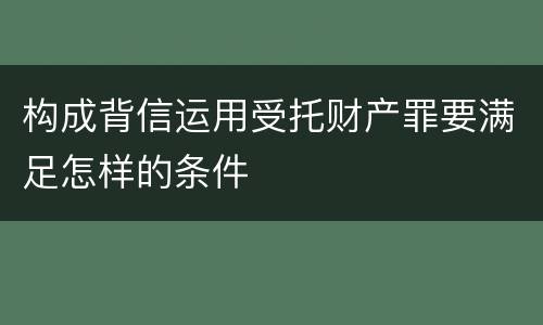 构成背信运用受托财产罪要满足怎样的条件