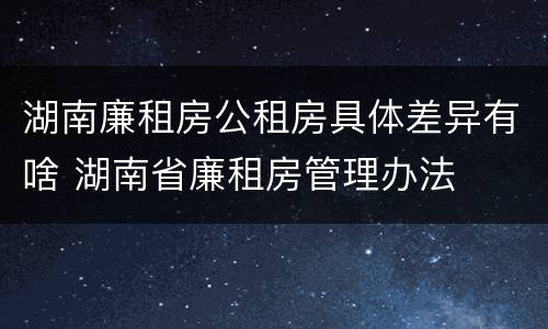 湖南廉租房公租房具体差异有啥 湖南省廉租房管理办法