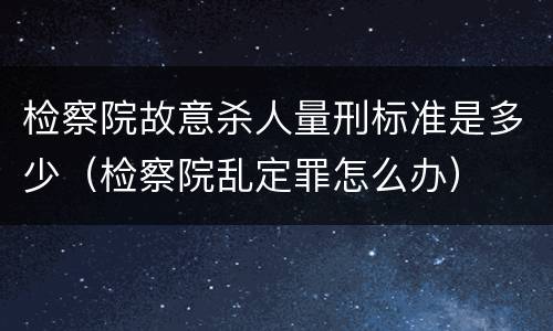 检察院故意杀人量刑标准是多少（检察院乱定罪怎么办）