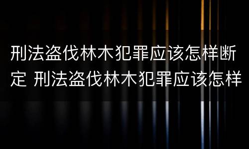 刑法盗伐林木犯罪应该怎样断定 刑法盗伐林木犯罪应该怎样断定罪