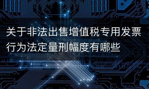 关于非法出售增值税专用发票行为法定量刑幅度有哪些