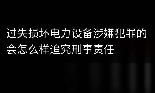 过失损坏电力设备涉嫌犯罪的会怎么样追究刑事责任