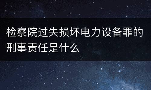 检察院过失损坏电力设备罪的刑事责任是什么
