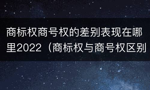商标权商号权的差别表现在哪里2022（商标权与商号权区别）