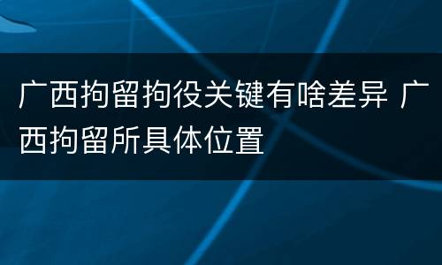 广西拘留拘役关键有啥差异 广西拘留所具体位置