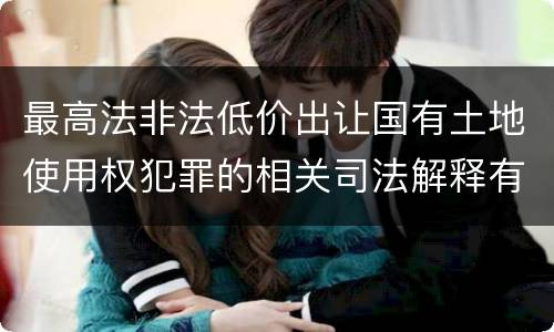 最高法非法低价出让国有土地使用权犯罪的相关司法解释有哪些内容
