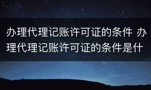 办理代理记账许可证的条件 办理代理记账许可证的条件是什么