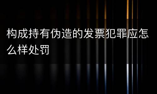 构成持有伪造的发票犯罪应怎么样处罚