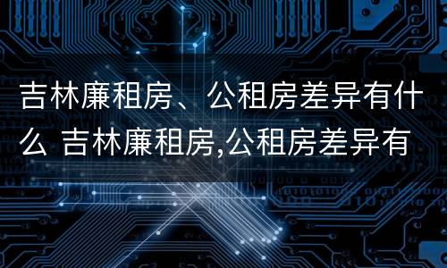 吉林廉租房、公租房差异有什么 吉林廉租房,公租房差异有什么不同